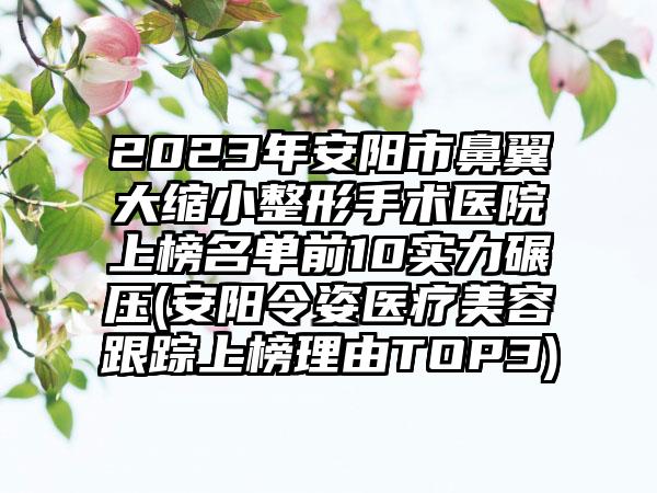 2023年安阳市鼻翼大缩小整形手术医院上榜名单前10实力碾压(安阳令姿医疗美容跟踪上榜理由TOP3)