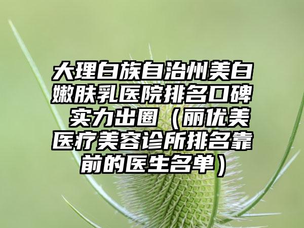 大理白族自治州美白嫩肤乳医院排名口碑 实力出圈（丽优美医疗美容诊所排名靠前的医生名单）