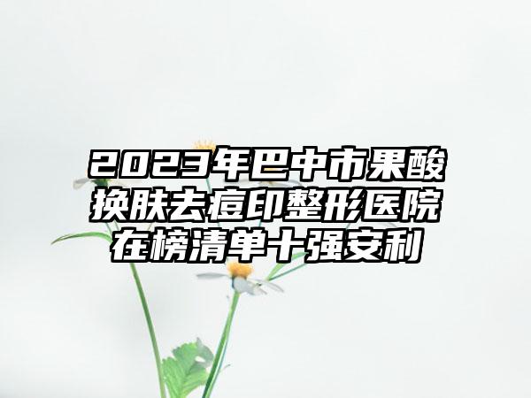 2023年巴中市果酸换肤去痘印整形医院在榜清单十强安利