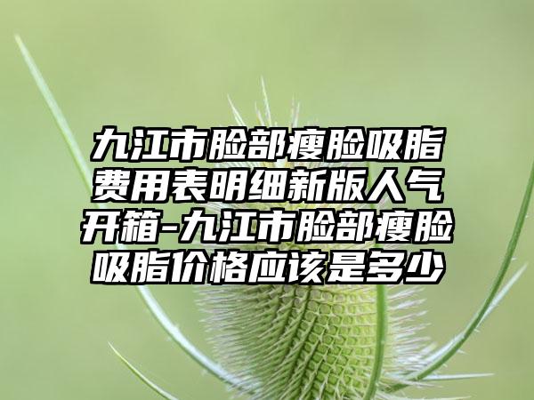 九江市脸部瘦脸吸脂费用表明细新版人气开箱-九江市脸部瘦脸吸脂价格应该是多少