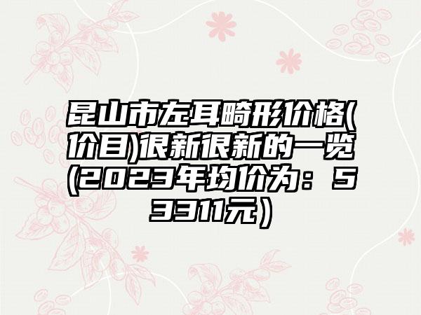 昆山市左耳畸形价格(价目)很新很新的一览(2023年均价为：53311元）