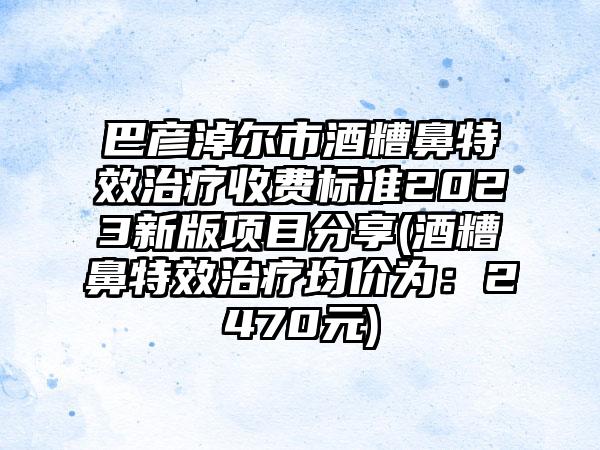 巴彦淖尔市酒糟鼻特效治疗收费标准2023新版项目分享(酒糟鼻特效治疗均价为：2470元)