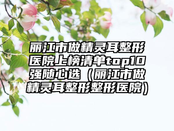 丽江市做精灵耳整形医院上榜清单top10强随心选（丽江市做精灵耳整形整形医院）