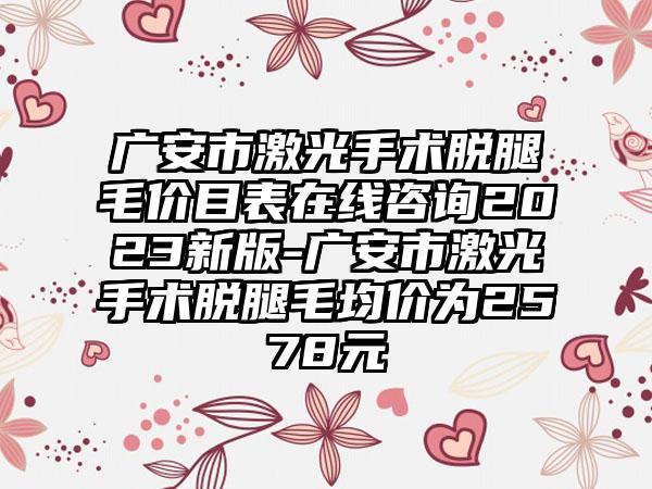 广安市激光手术脱腿毛价目表在线咨询2023新版-广安市激光手术脱腿毛均价为2578元