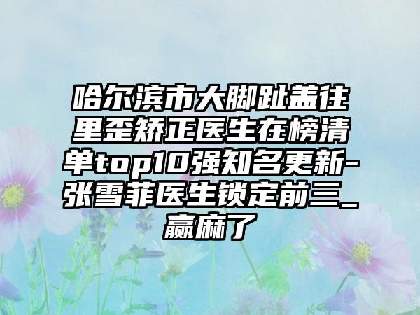 哈尔滨市大脚趾盖往里歪矫正医生在榜清单top10强知名更新-张雪菲医生锁定前三_赢麻了