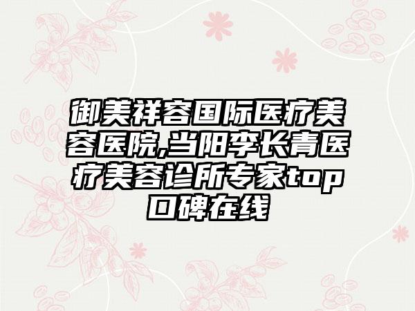 御美祥容国际医疗美容医院,当阳李长青医疗美容诊所专家top口碑在线