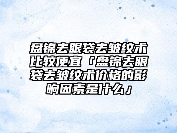 盘锦去眼袋去皱纹术比较便宜「盘锦去眼袋去皱纹术价格的影响因素是什么」