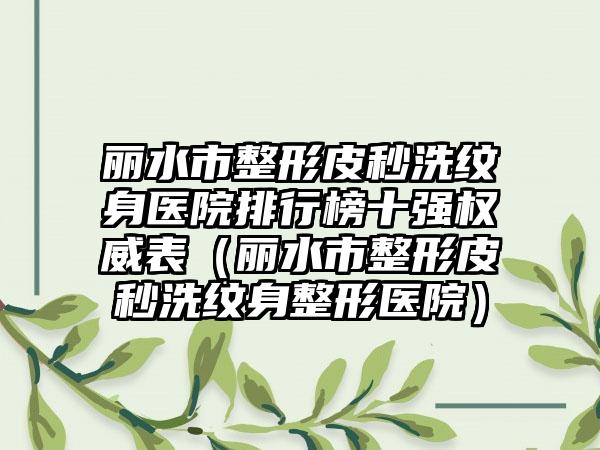 丽水市整形皮秒洗纹身医院排行榜十强权威表（丽水市整形皮秒洗纹身整形医院）