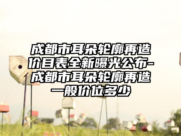 成都市耳朵轮廓再造价目表全新曝光公布-成都市耳朵轮廓再造一般价位多少