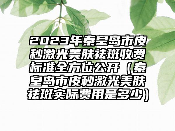 2023年秦皇岛市皮秒激光美肤祛斑收费标准全方位公开（秦皇岛市皮秒激光美肤祛斑实际费用是多少）