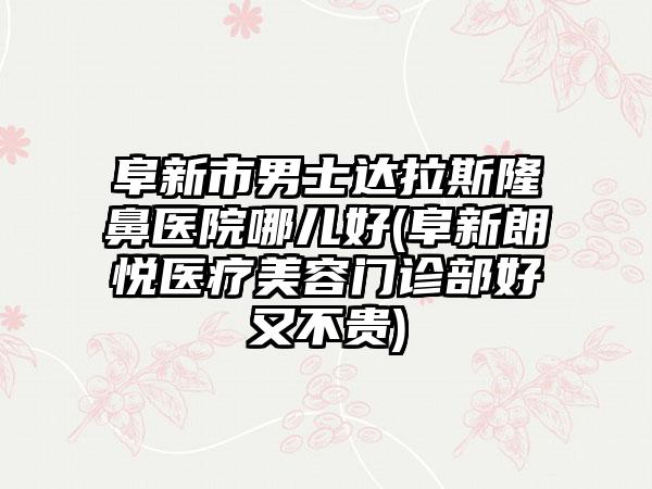 阜新市男士达拉斯隆鼻医院哪儿好(阜新朗悦医疗美容门诊部好又不贵)