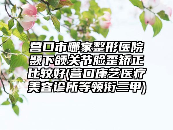 营口市哪家整形医院颞下颌关节脸歪矫正比较好(营口康艺医疗美容诊所等领衔三甲)