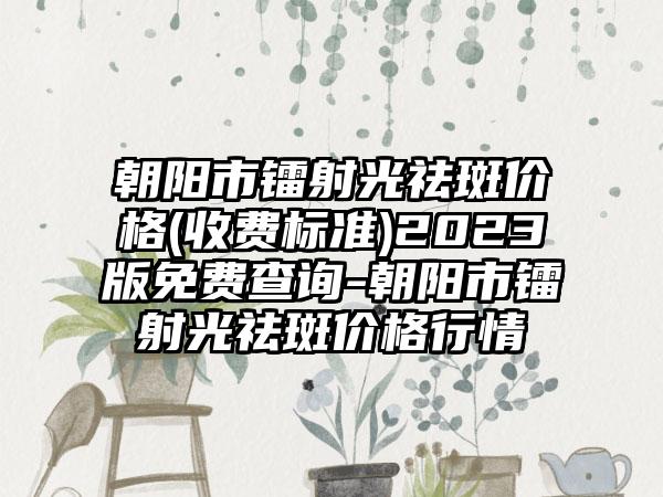 朝阳市镭射光祛斑价格(收费标准)2023版免费查询-朝阳市镭射光祛斑价格行情