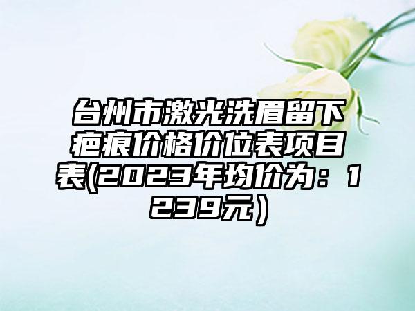 台州市激光洗眉留下疤痕价格价位表项目表(2023年均价为：1239元）