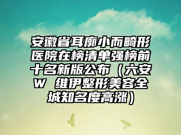 安徽省耳廓小而畸形医院在榜清单强榜前十名新版公布（六安W 维伊整形美容全城知名度高涨）