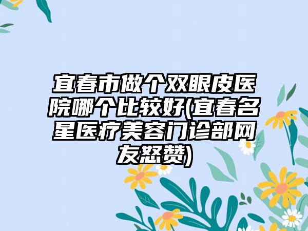 宜春市做个双眼皮医院哪个比较好(宜春名星医疗美容门诊部网友怒赞)