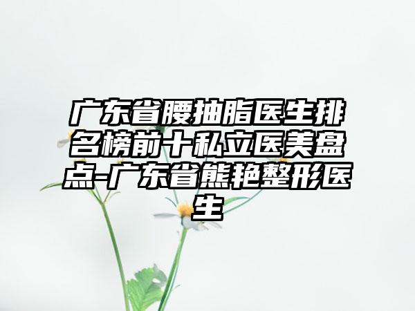 广东省腰抽脂医生排名榜前十私立医美盘点-广东省熊艳整形医生