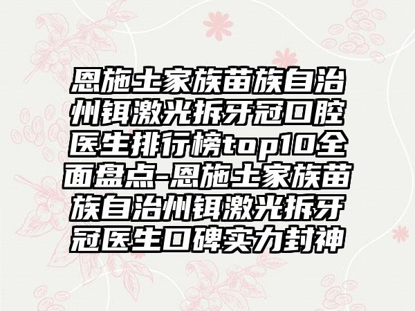 恩施土家族苗族自治州铒激光拆牙冠口腔医生排行榜top10全面盘点-恩施土家族苗族自治州铒激光拆牙冠医生口碑实力封神