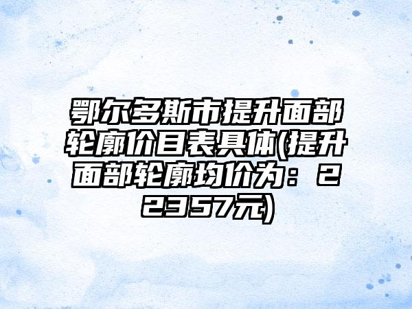 鄂尔多斯市提升面部轮廓价目表具体(提升面部轮廓均价为：22357元)