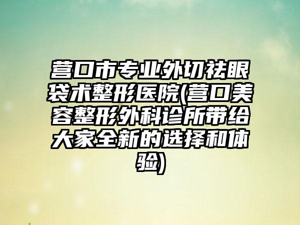 营口市专业外切祛眼袋术整形医院(营口美容整形外科诊所带给大家全新的选择和体验)