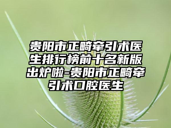 贵阳市正畸牵引术医生排行榜前十名新版出炉啦-贵阳市正畸牵引术口腔医生