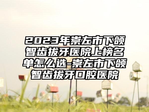 2023年崇左市下颌智齿拔牙医院上榜名单怎么选-崇左市下颌智齿拔牙口腔医院