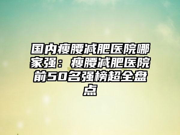 国内瘦腰减肥医院哪家强：瘦腰减肥医院前50名强榜超全盘点