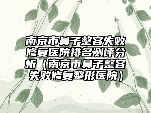 南京市鼻子整容失败修复医院排名测评分析（南京市鼻子整容失败修复整形医院）