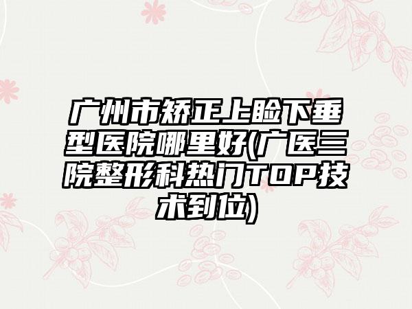 广州市矫正上睑下垂型医院哪里好(广医三院整形科热门TOP技术到位)