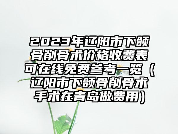 2023年辽阳市下颌骨削骨术价格收费表可在线免费参考一览（辽阳市下颌骨削骨术手术在青岛做费用）