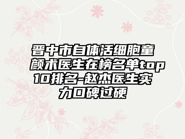 晋中市自体活细胞童颜术医生在榜名单top10排名-赵杰医生实力口碑过硬