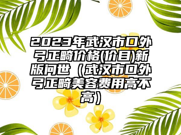 2023年武汉市口外弓正畸价格(价目)新版问世（武汉市口外弓正畸美容费用高不高）