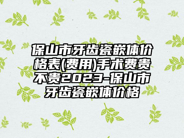 保山市牙齿瓷嵌体价格表(费用)手术费贵不贵2023-保山市牙齿瓷嵌体价格