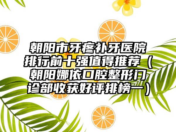 朝阳市牙疼补牙医院排行前十强值得推荐（朝阳娜依口腔整形门诊部收获好评排榜一）