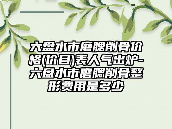 六盘水市磨腮削骨价格(价目)表人气出炉-六盘水市磨腮削骨整形费用是多少