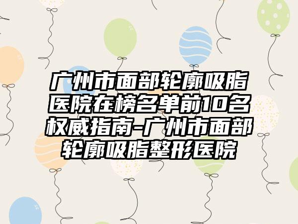 广州市面部轮廓吸脂医院在榜名单前10名权威指南-广州市面部轮廓吸脂整形医院