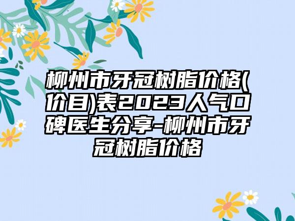 柳州市牙冠树脂价格(价目)表2023人气口碑医生分享-柳州市牙冠树脂价格