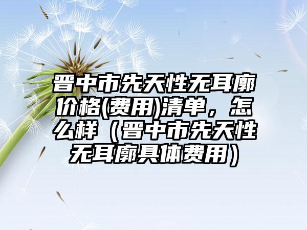 晋中市先天性无耳廓价格(费用)清单，怎么样（晋中市先天性无耳廓具体费用）