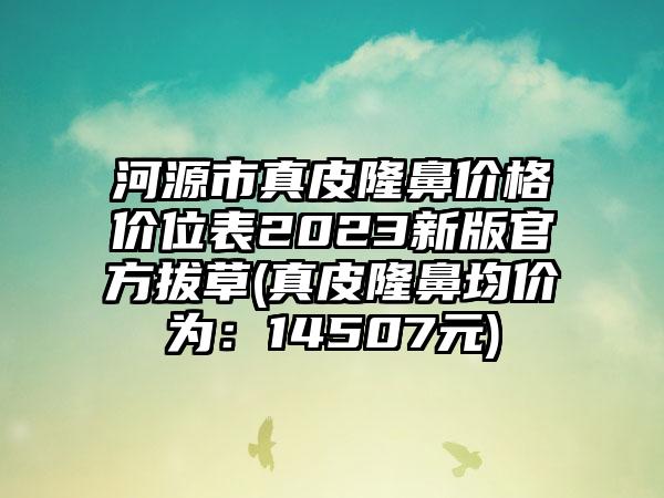 河源市真皮隆鼻价格价位表2023新版官方拔草(真皮隆鼻均价为：14507元)