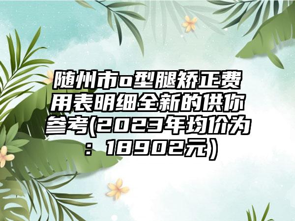 随州市o型腿矫正费用表明细全新的供你参考(2023年均价为：18902元）