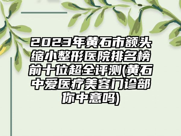 2023年黄石市额头缩小整形医院排名榜前十位超全评测(黄石中爱医疗美容门诊部你中意吗)