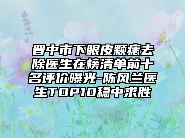 晋中市下眼皮颗痣去除医生在榜清单前十名评价曝光-陈风兰医生TOP10稳中求胜