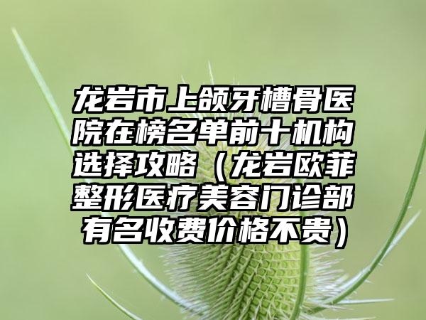 龙岩市上颌牙槽骨医院在榜名单前十机构选择攻略（龙岩欧菲整形医疗美容门诊部有名收费价格不贵）