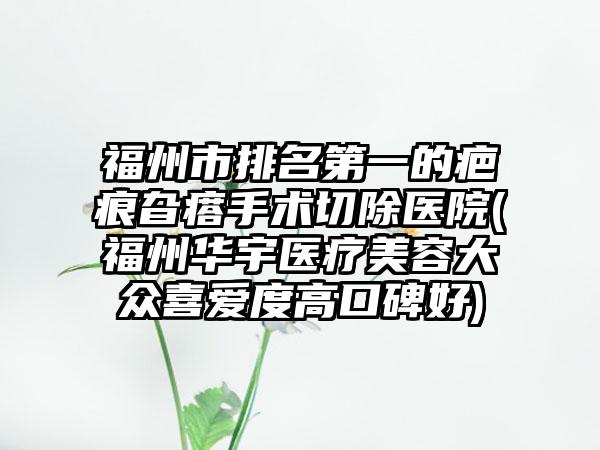 福州市排名第一的疤痕旮瘩手术切除医院(福州华宇医疗美容大众喜爱度高口碑好)