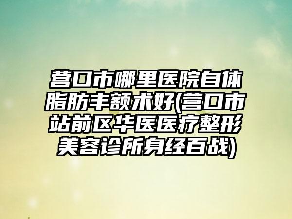 营口市哪里医院自体脂肪丰额术好(营口市站前区华医医疗整形美容诊所身经百战)