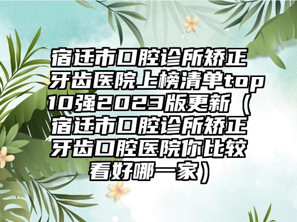 宿迁市口腔诊所矫正牙齿医院上榜清单top10强2023版更新（宿迁市口腔诊所矫正牙齿口腔医院你比较看好哪一家）