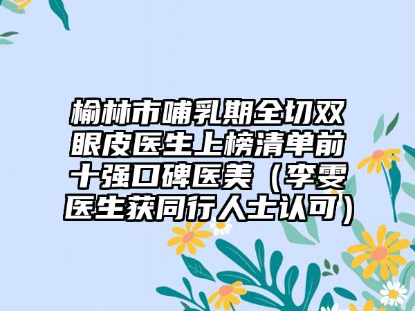 榆林市哺乳期全切双眼皮医生上榜清单前十强口碑医美（李雯医生获同行人士认可）