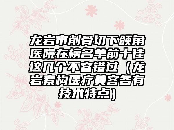 龙岩市削骨切下颌角医院在榜名单前十佳这几个不容错过（龙岩素构医疗美容各有技术特点）