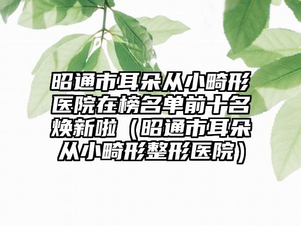 昭通市耳朵从小畸形医院在榜名单前十名焕新啦（昭通市耳朵从小畸形整形医院）