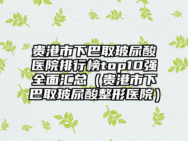 贵港市下巴取玻尿酸医院排行榜top10强全面汇总（贵港市下巴取玻尿酸整形医院）